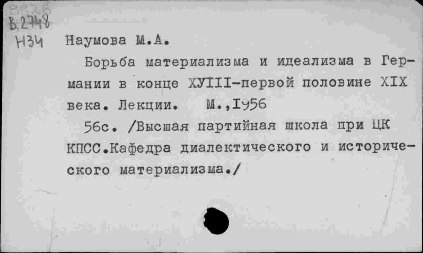 ﻿кт
Наумова М.А.
Борьба материализма и идеализма в Германии в конце ХУШ-первой половине XIX века. Лекции. М.,1^56
56с. /Высшая партийная школа при ЦК КПСС.Кафедра диалектического и исторического материализма./